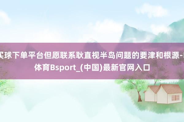买球下单平台但愿联系耿直视半岛问题的要津和根源-B体育Bsport_(中国)最新官网入口
