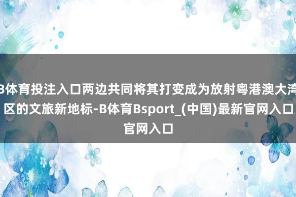 B体育投注入口两边共同将其打变成为放射粤港澳大湾区的文旅新地标-B体育Bsport_(中国)最新官网入口