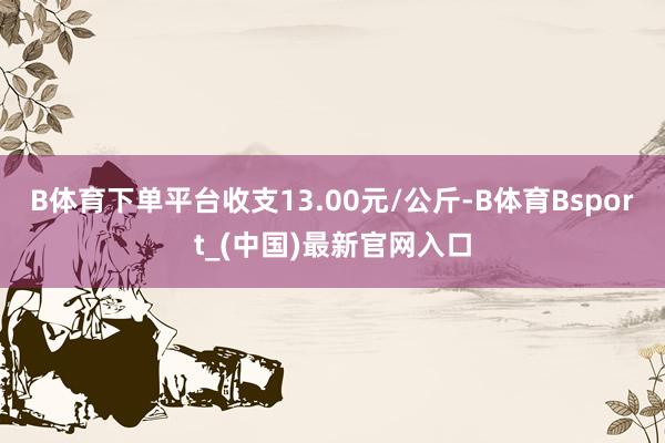 B体育下单平台收支13.00元/公斤-B体育Bsport_(中国)最新官网入口
