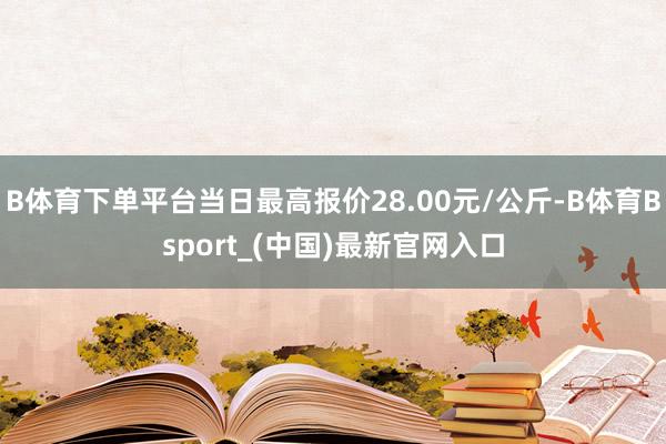 B体育下单平台当日最高报价28.00元/公斤-B体育Bsport_(中国)最新官网入口