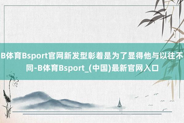B体育Bsport官网新发型彰着是为了显得他与以往不同-B体育Bsport_(中国)最新官网入口