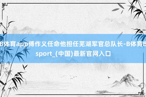 B体育app傅作义任命他担任芜湖军官总队长-B体育Bsport_(中国)最新官网入口