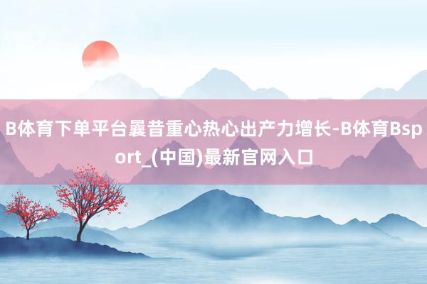 B体育下单平台曩昔重心热心出产力增长-B体育Bsport_(中国)最新官网入口