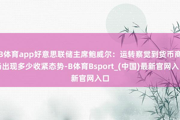 B体育app好意思联储主席鲍威尔：运转察觉到货币商场出现多少收紧态势-B体育Bsport_(中国)最新官网入口