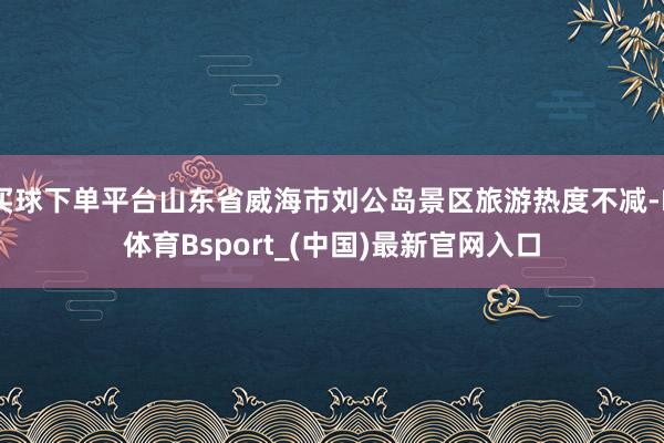 买球下单平台山东省威海市刘公岛景区旅游热度不减-B体育Bsport_(中国)最新官网入口