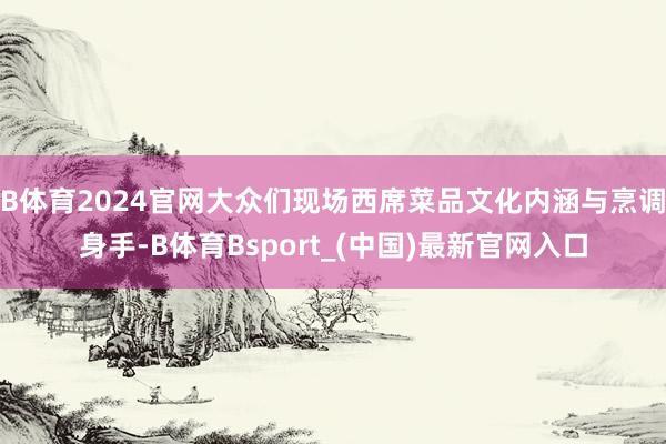 B体育2024官网大众们现场西席菜品文化内涵与烹调身手-B体育Bsport_(中国)最新官网入口