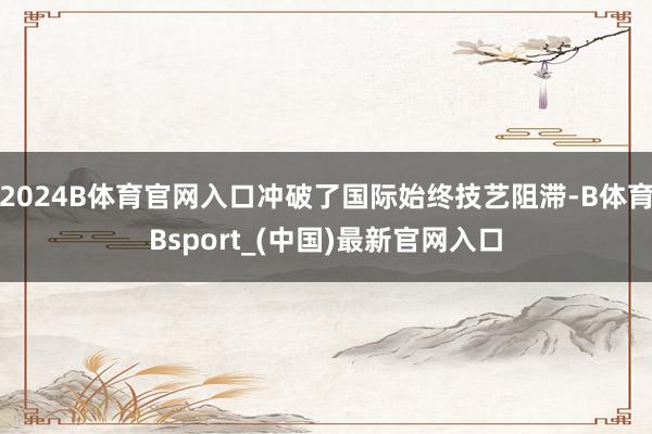 2024B体育官网入口冲破了国际始终技艺阻滞-B体育Bsport_(中国)最新官网入口