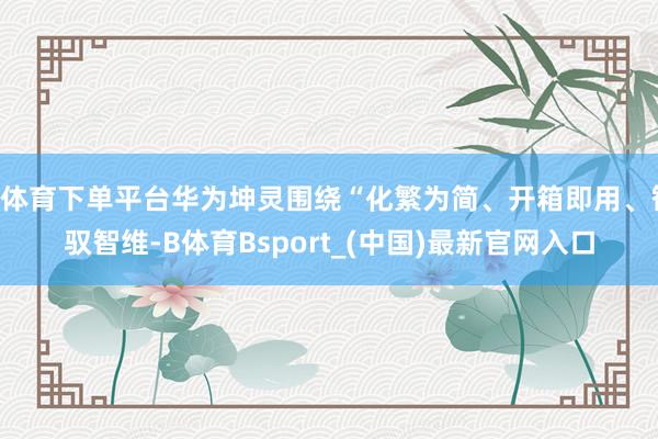 B体育下单平台华为坤灵围绕“化繁为简、开箱即用、智驭智维-B体育Bsport_(中国)最新官网入口