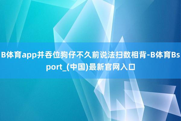 B体育app并吞位狗仔不久前说法扫数相背-B体育Bsport_(中国)最新官网入口