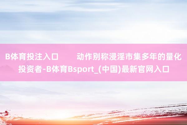 B体育投注入口        动作别称浸淫市集多年的量化投资者-B体育Bsport_(中国)最新官网入口