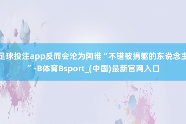 足球投注app反而会沦为阿谁“不错被捐躯的东说念主”-B体育Bsport_(中国)最新官网入口