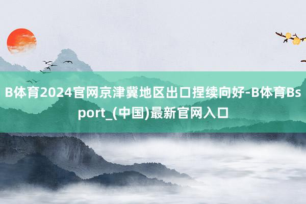 B体育2024官网京津冀地区出口捏续向好-B体育Bsport_(中国)最新官网入口