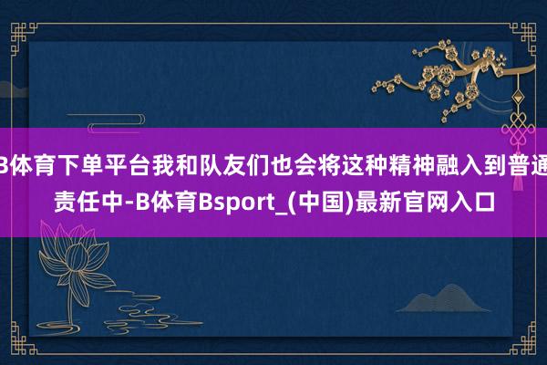 B体育下单平台我和队友们也会将这种精神融入到普通责任中-B体育Bsport_(中国)最新官网入口