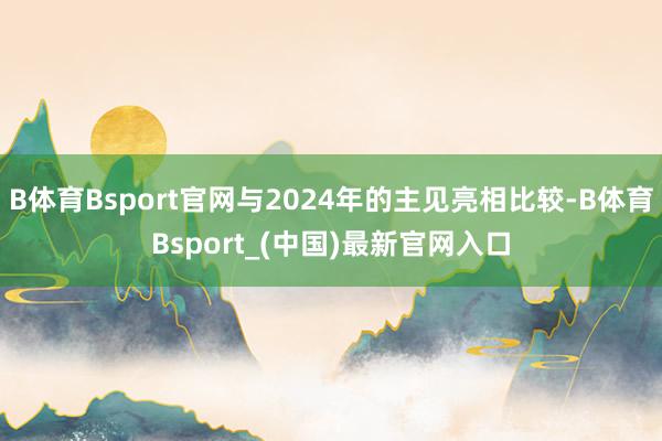 B体育Bsport官网与2024年的主见亮相比较-B体育Bsport_(中国)最新官网入口