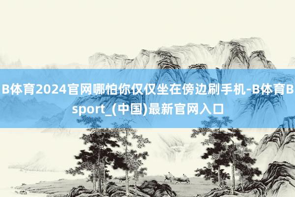 B体育2024官网哪怕你仅仅坐在傍边刷手机-B体育Bsport_(中国)最新官网入口