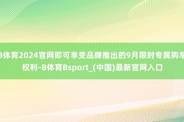 B体育2024官网即可享受品牌推出的9月限时专属购车权利-B体育Bsport_(中国)最新官网入口