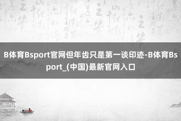B体育Bsport官网但年齿只是第一谈印迹-B体育Bsport_(中国)最新官网入口