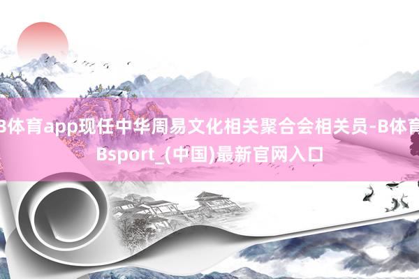 B体育app现任中华周易文化相关聚合会相关员-B体育Bsport_(中国)最新官网入口