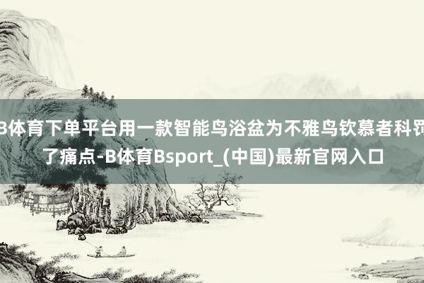 B体育下单平台用一款智能鸟浴盆为不雅鸟钦慕者科罚了痛点-B体育Bsport_(中国)最新官网入口