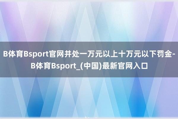 B体育Bsport官网并处一万元以上十万元以下罚金-B体育Bsport_(中国)最新官网入口