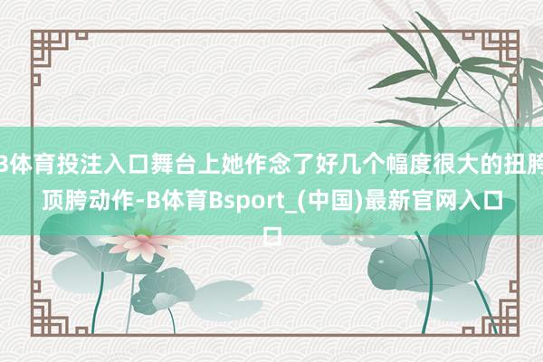 B体育投注入口舞台上她作念了好几个幅度很大的扭胯顶胯动作-B体育Bsport_(中国)最新官网入口