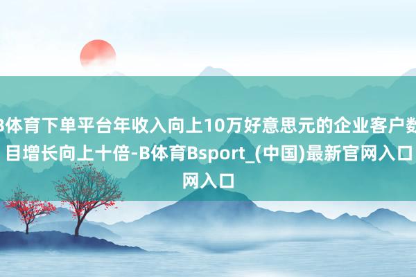 B体育下单平台年收入向上10万好意思元的企业客户数目增长向上十倍-B体育Bsport_(中国)最新官网入口