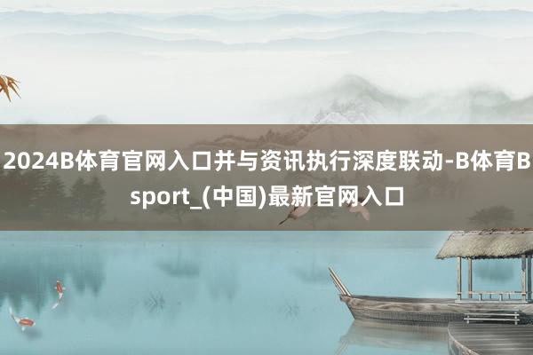 2024B体育官网入口并与资讯执行深度联动-B体育Bsport_(中国)最新官网入口