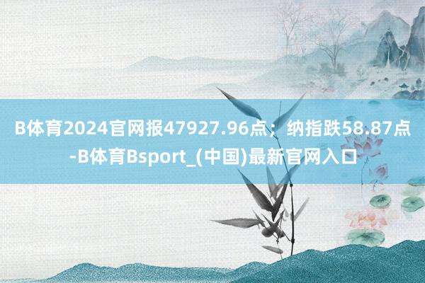 B体育2024官网报47927.96点；纳指跌58.87点-B体育Bsport_(中国)最新官网入口