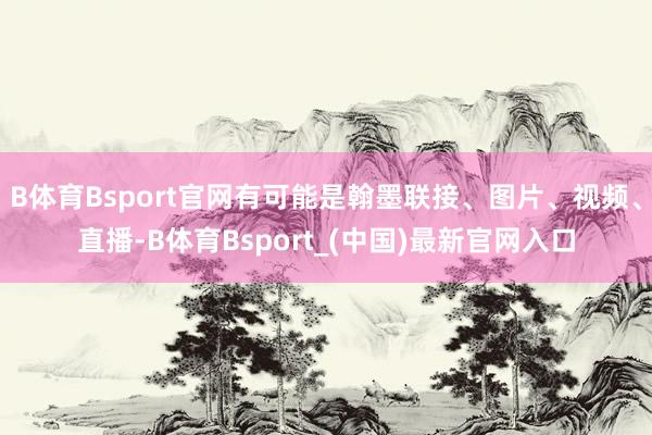 B体育Bsport官网有可能是翰墨联接、图片、视频、直播-B体育Bsport_(中国)最新官网入口
