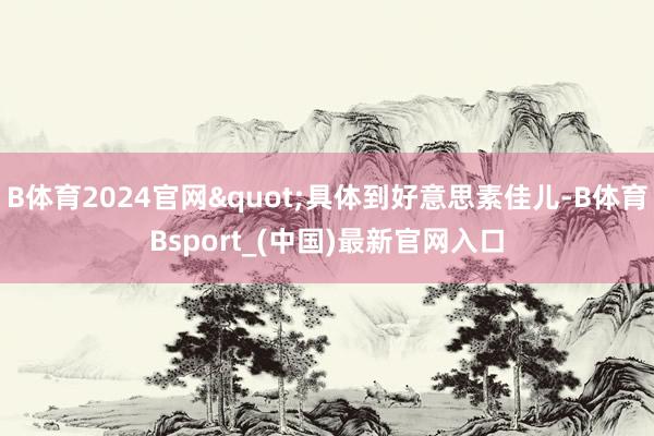 B体育2024官网"具体到好意思素佳儿-B体育Bsport_(中国)最新官网入口