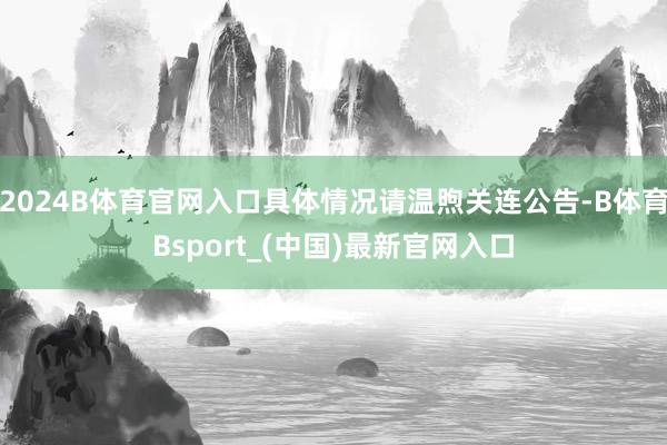 2024B体育官网入口具体情况请温煦关连公告-B体育Bsport_(中国)最新官网入口