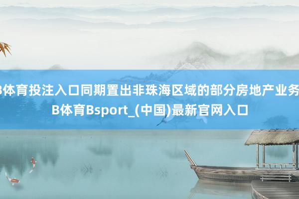 B体育投注入口同期置出非珠海区域的部分房地产业务-B体育Bsport_(中国)最新官网入口