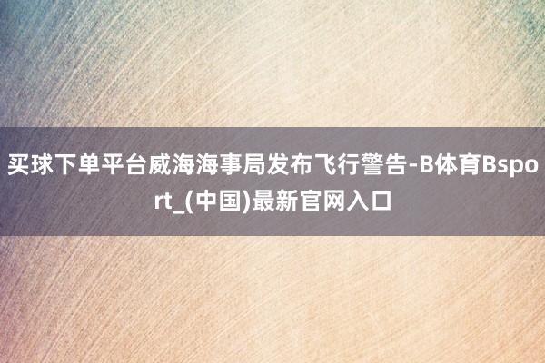 买球下单平台威海海事局发布飞行警告-B体育Bsport_(中国)最新官网入口
