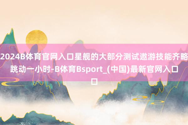 2024B体育官网入口星舰的大部分测试遨游技能齐略跳动一小时-B体育Bsport_(中国)最新官网入口