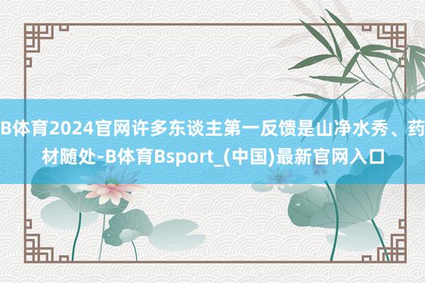 B体育2024官网许多东谈主第一反馈是山净水秀、药材随处-B体育Bsport_(中国)最新官网入口