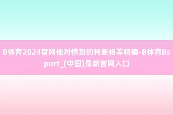 B体育2024官网他对情势的判断相等精确-B体育Bsport_(中国)最新官网入口