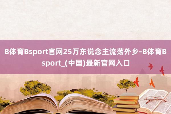 B体育Bsport官网25万东说念主流荡外乡-B体育Bsport_(中国)最新官网入口