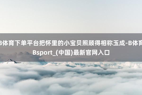 B体育下单平台把怀里的小宝贝照顾得相称玉成-B体育Bsport_(中国)最新官网入口