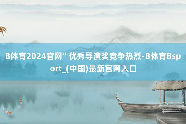 B体育2024官网”优秀导演奖竞争热烈-B体育Bsport_(中国)最新官网入口