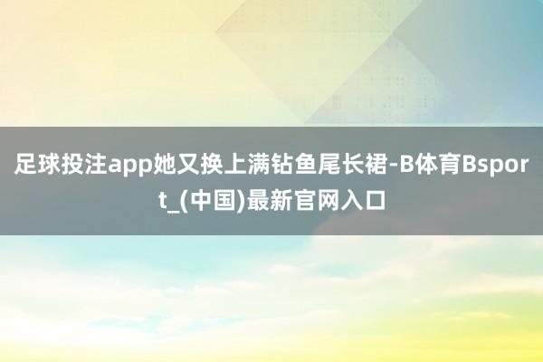 足球投注app她又换上满钻鱼尾长裙-B体育Bsport_(中国)最新官网入口