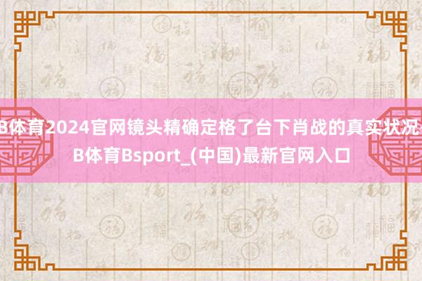B体育2024官网镜头精确定格了台下肖战的真实状况-B体育Bsport_(中国)最新官网入口