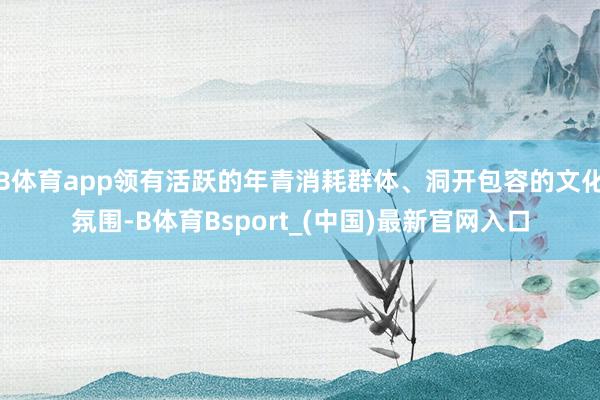 B体育app领有活跃的年青消耗群体、洞开包容的文化氛围-B体育Bsport_(中国)最新官网入口