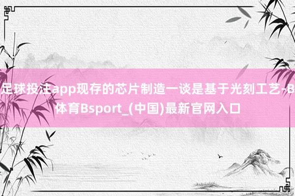 足球投注app现存的芯片制造一谈是基于光刻工艺-B体育Bsport_(中国)最新官网入口