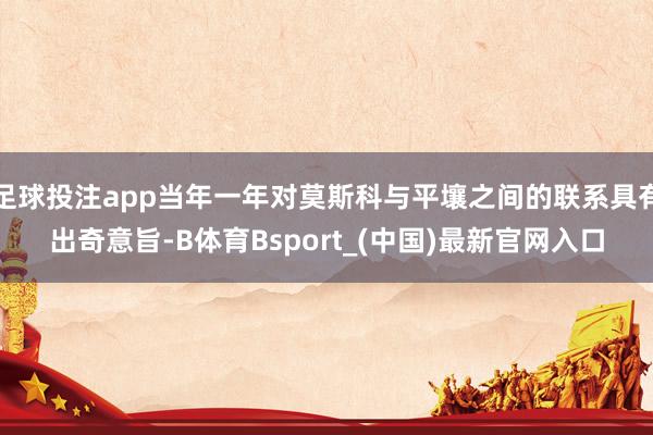 足球投注app当年一年对莫斯科与平壤之间的联系具有出奇意旨-B体育Bsport_(中国)最新官网入口