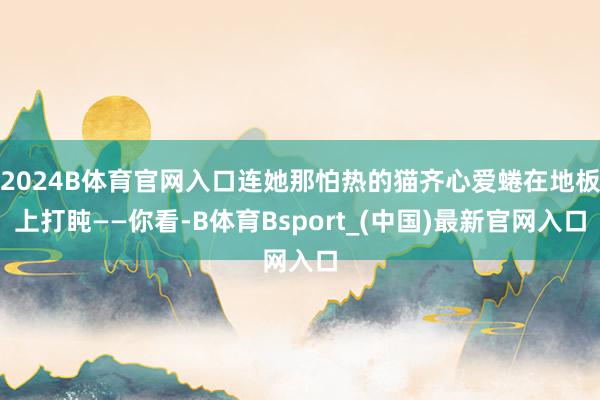 2024B体育官网入口连她那怕热的猫齐心爱蜷在地板上打盹——你看-B体育Bsport_(中国)最新官网入口