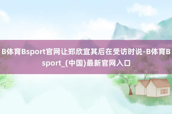 B体育Bsport官网让郑欣宜其后在受访时说-B体育Bsport_(中国)最新官网入口