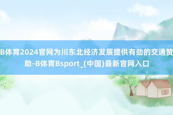B体育2024官网为川东北经济发展提供有劲的交通赞助-B体育Bsport_(中国)最新官网入口