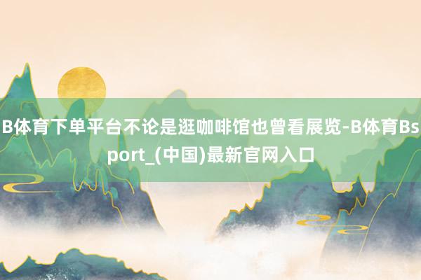 B体育下单平台不论是逛咖啡馆也曾看展览-B体育Bsport_(中国)最新官网入口