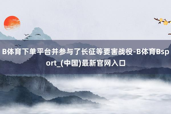B体育下单平台并参与了长征等要害战役-B体育Bsport_(中国)最新官网入口
