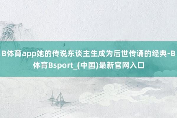 B体育app她的传说东谈主生成为后世传诵的经典-B体育Bsport_(中国)最新官网入口